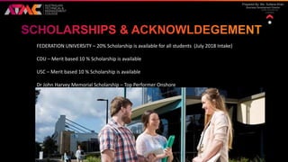 Prepared By: Ms. Sultana Khan
Business Development Director
WORK INTEGRATED
LEARNING
FEDERATION UNIVERSITY – 20% Scholarship is available for all students (July 2018 Intake)
CDU – Merit based 10 % Scholarship is available
USC – Merit based 10 % Scholarship is available
Dr John Harvey Memorial Scholarship – Top Performer Onshore
 