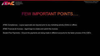 Prepared By: Ms. Sultana Khan
Business Development Director
ATMC Compliances – Layout approvals are required prior to any marketing activity (Online or offline)
ATMC Finances & Invoices – Agent login to create and submit the invoices
Student Fee Payments – Ensure the payments are being made in different accounts for the faster process of the COE’s
 