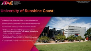 Prepared By: Ms. Sultana Khan
Business Development Director
5 stars by Good Universities Guide 2014 in student learning
5 Stars by Good Universities Guide 2014 Graduate Satisfaction
Over all 5 star Ranking by Good Universities Guide 2014
2015 survey of Australian MBA programs conducted by
the Australian Financial Review, USC's MBA program was
ranked number 8 in Australia.
Ranked as number 1 in Australia in the categories
'Improvement in Skills' and 'Value for Money‘ by graduates.
Located in CBD (central Business District) Melbourne
 