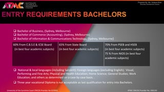 Prepared By: Ms. Sultana Khan
Business Development Director
 Bachelor of Business, (Sydney, Melbourne)
 Bachelor of Commerce (Accounting), (Sydney, Melbourne)
 Bachelor of Information & Communications Technology, (Sydney, Melbourne)
 National & local languages (including Sanskrit); Foreign languages (excluding English); Visual,
Performing and Fine Arts; Physical and Health Education; Home Science; General Studies; Work
Education; and others as determined on a case by case basis. .
 Three year vocational Diploma is not acceptable as last qualification for entry into Bachelors.
60% From C.B.S.E & ICSE Board
(in best four academic subjects)
65% From State Board
(in best four academic subjects)
70% From PSEB and HSEB
(in best four academic subjects)
75 % From NIOS (in best four
academic subjects)
University of the Sunshine Coast CRICOS Provider No 01595D ATMC CRICOS Provider No. 03013D
 