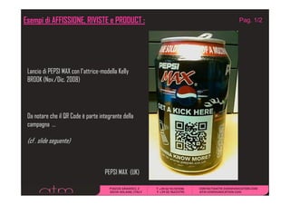Esempi di AFFISSIONE, RIVISTE e PRODUCT :            Pag. 1/2




 Lancio di PEPSI MAX con l’attrice-modella Kelly
 BROOK (Nov./Dic. 2008)
        (Nov /Dic




 Da notare che il QR Code è parte integrante della
 campagna …

 (cf . slide seguente)



                                    PEPSI MAX (UK)
 