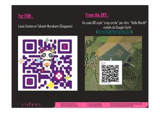 For FUN :                                        From the SKY :
                                               Un code QR style "crop circle" per dire “Hello World!”
Louis Vuitton et Takashi Murakami (Giappone)                    visibile da Google Earth
                                                          (50°44"15.18"N 11°02"44 25"E)
                                                          (50°44"15 18"N 11°02"44.25"E).
 