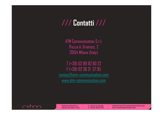 /// Contatti ///

   ATM Communication S.r.l.
     Piazza A. Gramsci, 2
     20154 Milano (Italy)

     T (+39) 02 89 92 60 22
     F (+39) 02 36 21 57 95
       ( 39)
contact@atm-communication.com
  www.atm-communication.com
 