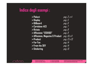 Indice degli esempi :
         Palazzi                          pg
                                          pag. 3 e 4
         Display                          pag. 5
         Billboard                        pag. 6
         Cartelone
         C l 4X3                          pag. 7
         Riviste                          pag. 8
         Affissione “120X160”
                     120X160              pag.
                                          pag 9
         Affissione, Magazine & Product   pag. 10 e 11
         Product                          pg
                                          pag. 12 e 13
         For Fun                          pag. 14
         From the SKY                     pag. 14
         Stickering
         Si k i                           pag. 15
 