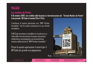 PALLAZZI
Les moulins de Pantin :
Il 10 ottobre 2007, era visibile sulla facciata in ristrutturazione dei “Grands Moulins de Pantin”
il più grande QR C d all mondo (12 X 12 )
    iù     d     Code          d (12m 12m).

L’emittente di questa operazione era “BNP Paribas
IImmobilier” che h voluto promuovere lle sue attività
     b l ” h ha l
immobiliari.

Il QR Code permetteva al pubblico di visualizzare un
video della ristrutturazione di questo monumento
emblematico accompagnato una presentazione
                      pg           p
sintetica delle attività di “BNP Paribas Immobilier”

Prima di questa operazione il record per il
QR Code più grande era giapponese.

                                                       Paris
 