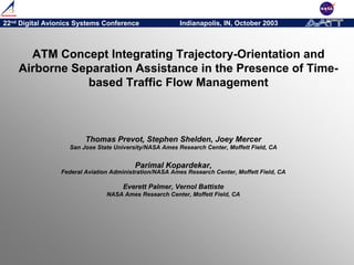22nd Digital Avionics Systems Conference Indianapolis, IN, October 2003
ATM Concept Integrating Trajectory-Orientation and
Airborne Separation Assistance in the Presence of Time-
based Traffic Flow Management
Thomas Prevot, Stephen Shelden, Joey Mercer
San Jose State University/NASA Ames Research Center, Moffett Field, CA
Parimal Kopardekar,
Federal Aviation Administration/NASA Ames Research Center, Moffett Field, CA
Everett Palmer, Vernol Battiste
NASA Ames Research Center, Moffett Field, CA
 