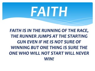 FAITH
FAITH IS IN THE RUNNING OF THE RACE,
 THE RUNNER JUMPS AT THE STARTING
   GUN EVEN IF HE IS NOT SURE OF
 WINNING BUT ONE THING IS SURE THE
ONE WHO WILL NOT START WILL NEVER
                 WIN!
 