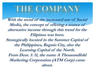 With the trend of the increased use of Social
  Media, the concept of offering a source of
 alternative income through this trend for the
               Filipinos was born.
Strategically located in the Summer Capital of
     the Philippines, Baguio City, also the
        Learning Capital of the North.
 From Deut. 1: 11, the name A Thousandfold
  Marketing Corporation (ATM Corp) came
                      about.
 