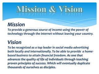 Mission
To provide a generous source of income using the power of
technology through the internet without leaving your country.

Vision
To be recognized as a top leader in social media advertising
both locally and internationally. To be able to provide a home-
based business to attain financial freedom. As one that
advances the quality of life of individuals through teaching
proven principles of success. Which will eventually duplicate
thousands of ourselves as disciples.
 