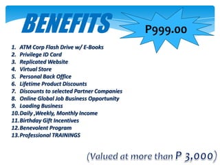 BENEFITS                                  P999.00
1. ATM Corp Flash Drive w/ E-Books
2. Privilege ID Card
3. Replicated Website
4. Virtual Store
5. Personal Back Office
6. Lifetime Product Discounts
7. Discounts to selected Partner Companies
8. Online Global Job Business Opportunity
9. Loading Business
10.Daily ,Weekly, Monthly Income
11.Birthday Gift Incentives
12.Benevolent Program
13.Professional TRAININGS
 