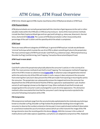 ATM Crime, ATM Fraud Overview
ATM Crime:AttacksagainstATMs maybe classifiedaseitherATMphysical attacksor ATMfraud.
ATM Physical Attacks:
ATM physical attacksare normallyperpetratedwiththe intentionof gainingaccesstothe cash or other
valuable mediawithinthe ATMsafe or ATMsecurityenclosure. Some of the mostcommonmethods
include RamRaid,ExplosiveAttack(gasandnon-gas) andCutting(e.g.rotarysaw,blow torch, thermal
lance,diamonddrill) BTCATM.The successof ATM physical attacksisoftenmeasuredbywhat
percentage of the cash isstolenand the speedbywhichthe attack iscompleted.
ATM Fraud
There are manydifferentcategoriesof ATMfraud.In general ATMfraudcan include anydeliberate
'criminal'technique whichinvolvesthe use of anATM to obtainsomethingof value tothe perpetrator.
The most commontypesof ATM fraudinclude CardTheft(e.g.Lebanese Loop) ,PIN Compromise(e.g.
ShoulderSurfing),CardSkimming,CashTrapping,TransactionReversalandDepositFraud.
ATM Fraud inmore detail:
Card Theft
Card theftiswhere the perpetratorphysicallyobtainsthe consumer'scardat or inthe vicinityof an
ATM. The mostcommonmethodof card theftisCard Trapping.The mostpopularmethodof trappinga
card at the ATMis knownas Lebanese Loop CryptoATM. A Lebanese Loopisdesignedtobe entered
withinthe cardentryslot of the ATM card readerin sucha wayas it doesnotpreventthe consumer
fromenteringtheircard,butit doespreventthe ATMcard readerfromejectingorreturningthe card to
the consumer.The perpetratorcan subsequentlyremove the trappedcardonce the consumerhas
departedfromthe ATMwiththe belief thatthe ATMhas capturedor swallowedtheir card.Another
variantof card trappingisknownas the AlgerianV trap.Othermethodsof card theftinclude card
swappingwhere the consumer'scardisexchangedforacard of similarappearance.Thisdistraction
methodisoftenexecutedatthe time thatthe consumer'scard isbeingreturnedorejectedtothe
consumerfollowingatransactionatthe ATM.
PIN Compromise
PIN compromise methodsrange fromthe verytechnicallysophisticatedtothe relativelyeasytechnique
knownas shouldersurfing.Shouldersurfinginvolvesthe perpetratorstandingclose enoughtothe
consumerto observe the numbersenteredonthe keypad.A more sophisticatedmethodof observation
or surveillanceinvolvesthe use of aminiature camerawhichcan eithertransmitthe image of the PIN
beingenteredorstore the recordingwithinthe device Bitcoin.Withthe increase inthe numberof
mobile phoneswithvideocapture capabilities,suchphonesare adaptedtocompromise PINs.Keyboard
 