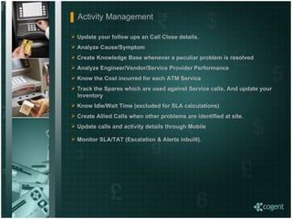 Update your follow ups an Call Close details. Analyze Cause/Symptom  Create Knowledge Base whenever a peculiar problem is resolved Analyze Engineer/Vendor/Service Provider Performance Know the Cost incurred for each ATM Service Track the Spares which are used against Service calls, And update your    Inventory Know Idle/Wait Time (excluded for SLA calculations) Create Allied Calls when other problems are identified at site. Update calls and activity details through Mobile Monitor SLA/TAT (Escalation & Alerts inbuilt).   Activity Management  