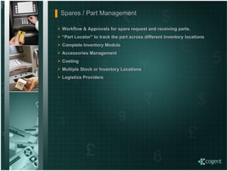 Workflow & Approvals for spare request and receiving parts. “ Part Locator” to track the part across different inventory locations Complete Inventory Module  Accessories Management Costing  Multiple Stock or Inventory Locations Logistics Providers Spares / Part Management  