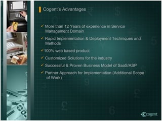Cogent’s Advantages  More than 12 Years of experience in Service    Management Domain Rapid Implementation & Deployment Techniques and    Methods 100% web based product Customized Solutions for the industry Successful & Proven Business Model of SaaS/ASP  Partner Approach for Implementation (Additional Scope    of Work)  