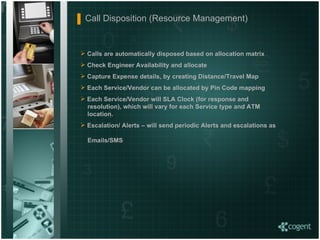 Call Disposition (Resource Management)  Calls are automatically disposed based on allocation matrix  Check Engineer Availability and allocate Capture Expense details, by creating Distance/Travel Map Each Service/Vendor can be allocated by Pin Code mapping Each Service/Vendor will SLA Clock (for response and    resolution), which will vary for each Service type and ATM    location. Escalation/ Alerts – will send periodic Alerts and escalations as    Emails/SMS   