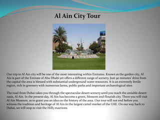 Al Ain City Tour
Our trip to Al Ain city will be one of the most interesting within Emirates. Known as the garden city, Al
Ain is part of the Emirate of Abu Dhabi yet offers a different range of scenery. Just 90 minutes’ drive from
the capital the area is blessed with substantial underground water resources. It is an extremely fertile
region, rich in greenery with numerous farms, public parks and important archaeological sites
The road from Dubai takes you through the spectacular desert scenery until you reach the amiable desert
oasis, Al Ain. In the present day, Al Ain has become a green, blossom and flourish city. There you will visit
Al Ain Museum, as to grant you an idea on the history of the area. Our tour will not end before you
witness the tradition and heritage of Al Ain in the largest camel market of the UAE. On our way back to
Dubai, we will stop to visit the Hilly exactions
 