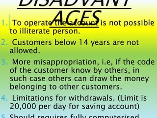 DISADVANT
AGES1. To operate the account is not possible
to illiterate person.
2. Customers below 14 years are not
allowed.
3. More misappropriation, i.e, if the code
of the customer know by others, in
such case others can draw the money
belonging to other customers.
4. Limitations for withdrawals. (Limit is
20,000 per day for saving account)
 