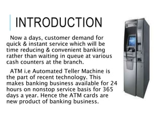 INTRODUCTION
Now a days, customer demand for
quick & instant service which will be
time reducing & convenient banking
rather than waiting in queue at various
cash counters at the branch.
ATM i.e Automated Teller Machine is
the part of recent technology. This
makes banking business available for 24
hours on nonstop service basis for 365
days a year. Hence the ATM cards are
new product of banking business.
 