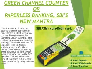 GREEN CHANNEL COUNTER
OR
PAPERLESS BANKING, SBI’S
NEW MANTRA
The State Bank of India the
country’s largest public sector
bank started a silent revolution
to save the environment by
launching GREEN BANKING. This
is aimed at completely paperless
banking. Customers need not fill
in paper forms to deposit,
withdraw, or transfer their
money under the latest facility.
What they have to do is simply
swipe their ATM card in the GCC
machine. This not saves only
time of customer, but also saves
paper produced by using valuable
trees.
 
