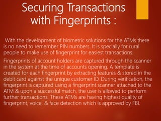 Securing Transactions
with Fingerprints :
With the development of biometric solutions for the ATMs there
is no need to remember PIN numbers. It is specially for rural
people to make use of fingerprint for easiest transactions.
Fingerprints of account holders are captured through the scanner
in the system at the time of accounts opening. A template is
created for each fingerprint by extracting features & stored in the
debit card against the unique customer ID. During verification, the
fingerprint is captured using a fingerprint scanner attached to the
ATM & upon a successful match, the user is allowed to perform
further transactions. These ATMs are having highest quality of
fingerprint, voice, & face detection which is approved by FBI.
 