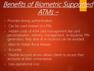 Benefits of Biometric Supported
ATMs –
 Provides strong authentication.
 Can be used instead of a PIN.
 Hidden costs of ATM card management like card
personalisation, delivery, management, re-issuance, PIN
generation, help desk & re-issuence can be avoided.
 Ideal for Indian Rural Masses
 Accurate
 Flexible account access allows clients to access their
accounts at their convenience.
 Low operational cost.
 
