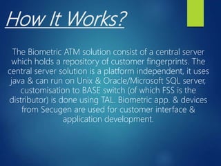 How It Works?
The Biometric ATM solution consist of a central server
which holds a repository of customer fingerprints. The
central server solution is a platform independent, it uses
java & can run on Unix & Oracle/Microsoft SQL server,
customisation to BASE switch (of which FSS is the
distributor) is done using TAL. Biometric app. & devices
from Secugen are used for customer interface &
application development.
 