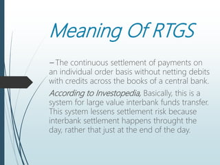 Meaning Of RTGS
– The continuous settlement of payments on
an individual order basis without netting debits
with credits across the books of a central bank.
According to Investopedia, Basically, this is a
system for large value interbank funds transfer.
This system lessens settlement risk because
interbank settlement happens throught the
day, rather that just at the end of the day.
 