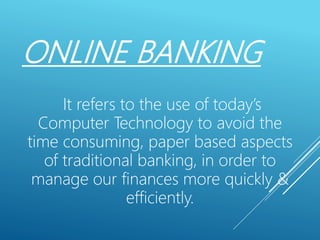 ONLINE BANKING
It refers to the use of today’s
Computer Technology to avoid the
time consuming, paper based aspects
of traditional banking, in order to
manage our finances more quickly &
efficiently.
 
