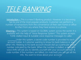 TELE BANKING
Introduction – This is a new E-Banking product. However it is becoming
fast & one of the most popular products. Customer can perform a
number of transactions from the convenience of their own home or office
& infact from any where they have access to a phone.
Meaning – This system is based on GLOBAL system across the world. It is
available with the help of “Voice Response System.” This system accepts
TUNE dialled input & Suitable voice response messages to caller.
Under this system, a secret code number is provided to each
account holder. A Customer wanting to know his bank balance or any
other info. Relating to his bank account should dial up a particular phone
number indicated by the bank. When the number is dialled, a recorded
voice (IVR) will ask you to identify yourself with your account number &
code number. If the numbers are tallied, (or matched) you will get all the
info. You want to know about your account.
 