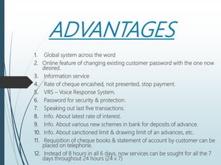 ADVANTAGES
1. Global system across the word
2. Online feature of changing existing customer password with the one now
desired.
3. Information service
4. Rate of cheque encashed, not presented, stop payment.
5. VRS – Voice Response System.
6. Password for security & protection.
7. Speaking out last five transactions.
8. Info. About latest rate of interest.
9. Info. About various new schemes in bank for deposits of advance.
10. Info. About sanctioned limit & drawing limit of an advances, etc.
11. Requisition of cheque books & statement of account by customer can be
placed on telephone.
12. Instead of 8 hours in all 6 days, now services can be sought for all the 7
days throughout 24 hours (24 x 7)
 