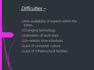 Difficulties –
Not-availability of experts within the
banks.
Changing technology
Estimation of work load
Un-realistic time schedules
Lack of computer culture.
Lack of infrastructural facilities.
 