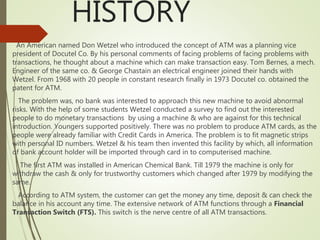 HISTORY
An American named Don Wetzel who introduced the concept of ATM was a planning vice
president of Docutel Co. By his personal comments of facing problems of facing problems with
transactions, he thought about a machine which can make transaction easy. Tom Bernes, a mech.
Engineer of the same co. & George Chastain an electrical engineer joined their hands with
Wetzel. From 1968 with 20 people in constant research finally in 1973 Docutel co. obtained the
patent for ATM.
The problem was, no bank was interested to approach this new machine to avoid abnormal
risks. With the help of some students Wetzel conducted a survey to find out the interested
people to do monetary transactions by using a machine & who are against for this technical
introduction. Youngers supported positively. There was no problem to produce ATM cards, as the
people were already familiar with Credit Cards in America. The problem is to fit magnetic strips
with personal ID numbers. Wetzel & his team then invented this facility by which, all information
of bank account holder will be imported through card in to computerised machine.
The first ATM was installed in American Chemical Bank. Till 1979 the machine is only for
withdraw the cash & only for trustworthy customers which changed after 1979 by modifying the
same.
According to ATM system, the customer can get the money any time, deposit & can check the
balance in his account any time. The extensive network of ATM functions through a Financial
Transaction Switch (FTS). This switch is the nerve centre of all ATM transactions.
 