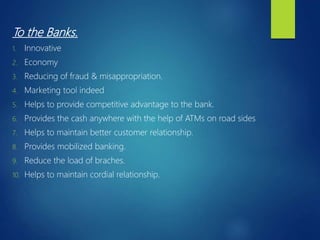 To the Banks.
1. Innovative
2. Economy
3. Reducing of fraud & misappropriation.
4. Marketing tool indeed
5. Helps to provide competitive advantage to the bank.
6. Provides the cash anywhere with the help of ATMs on road sides
7. Helps to maintain better customer relationship.
8. Provides mobilized banking.
9. Reduce the load of braches.
10. Helps to maintain cordial relationship.
 