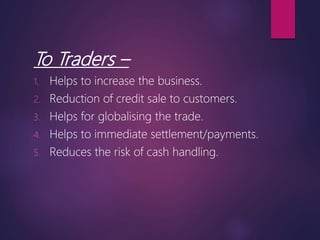To Traders –
1. Helps to increase the business.
2. Reduction of credit sale to customers.
3. Helps for globalising the trade.
4. Helps to immediate settlement/payments.
5. Reduces the risk of cash handling.
 