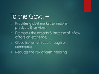 To the Govt. –
1. Provides global market to national
products & services.
2. Promotes the exports & increase of inflow
of foreign exchange.
3. Globalisation of trade through e-
commerce.
4. Reduces the risk of cash handling.
 