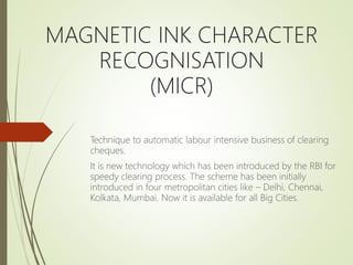 MAGNETIC INK CHARACTER
RECOGNISATION
(MICR)
Technique to automatic labour intensive business of clearing
cheques.
It is new technology which has been introduced by the RBI for
speedy clearing process. The scheme has been initially
introduced in four metropolitan cities like – Delhi, Chennai,
Kolkata, Mumbai. Now it is available for all Big Cities.
 