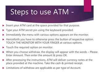 Steps to use ATM -
 Insert your ATM card at the space provided for that purpose.
 Type your ATM secret pin using the keyboard provided.
 Immediately the menu with various options appears on the monitor.
 Henceforth you have to otherwise press the button of respective option.
TOUCH THE MONITOR WITH YOUR FINGER at various options.
 Touch the required option on monitor.
 When you choose withdraw, the display will appear with the words – Please
Enter Amount. Then enter the amount & press OK.
 After processing the instructions, ATM will deliver currency notes at the
place provided at the machine. Take the cash & printed receipt.
 Limitations of withdraw are applicable as per type of Account.
 