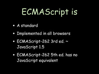 ECMAScript is
• A standard
• Implemented in all browsers
• ECMAScript-262 3rd ed. ~
  JavaScript 1.5

• ECMAScript-262 5th ed. has no
  JavaScript equivalent
 