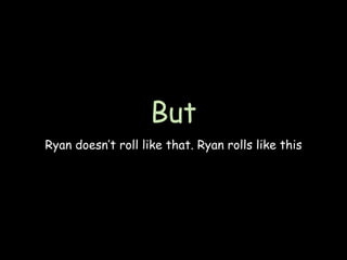 But
Ryan doesn’t roll like that. Ryan rolls like this
 