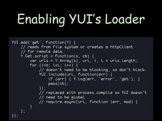 Enabling YUI’s Loader
YUI.add(‘get’, function(Y) {
    // reads from file system or creates a httpClient
    // for remote data.
    Y.Get.script = function(s, cb) {
        var urls = Y.Array(s), url, i, l = urls.length;
        for (i=0; i<l; i++) {
            // doesn't need to be blocking, so don't block.
            YUI.include(url, function(err) {
                if (err) { Y.log(err, 'error', 'get'); }
                pass(cb);
            });
            // replaced with process.compile so YUI doesn’t
            // need to be global
            // require.async(url, function (err, mod) {
        }
    };
});
 