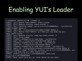 Enabling YUI’s Loader
[~/examples (master)⚡] ➔ ./loader.js
[INFO]: (yui) Module requirements: event-custom
[INFO]: (yui) Modules missing: event-custom, 1
[INFO]: (yui) Fetching loader: yui_3_1_0_1_12711895820541, ./yui3/build/
loader/loader-debug.js
[INFO]: (get) URL: /lib/yui3/build/loader/loader-debug.js
[INFO]: (yui) Module requirements: yui-base,yui-log,dump,oop,yui-
later,event-custom
[INFO]: (yui) Modules missing: dump,oop,event-custom, 3
[INFO]: (yui) Using Loader
[INFO]: (loader) attempting to load dump, ./yui3/build/
[INFO]: (get) URL: /lib/yui3/build/dump/dump-debug.js
[INFO]: (loader) attempting to load oop, ./yui3/build/
[INFO]: (get) URL: /lib/yui3/build/oop/oop-debug.js
[INFO]: (loader) attempting to load event-custom, ./yui3/build/
[INFO]: (get) URL: /lib/yui3/build/event-custom/event-custom-debug.js
[INFO]: (loader) loader finishing: success, yui_3_1_0_1_12711895820541, yui-
base,yui-log,dump,oop,yui-later,event-custom
[INFO]: (event) yui_3_1_0_1_12711895820544: pwnd->sub:
yui_3_1_0_1_12711895820545
[INFO]: Never gonna give you up, never gonna let you down...
 