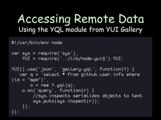 Accessing Remote Data
  Using the YQL module from YUI Gallery
#!/usr/bin/env node

var sys = require('sys'),
    YUI = require('../lib/node-yui3').YUI;

YUI().use('json', 'gallery-yql', function(Y) {
    var q = 'select * from github.user.info where
(id = "apm")',
         o = new Y.yql(q);
     o.on('query', function(r) {
          //sys.inspects serializes objects to text
          sys.puts(sys.inspect(r));
     });
});
 