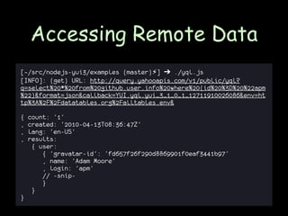 Accessing Remote Data
[~/src/nodejs-yui3/examples (master)⚡] ➔ ./yql.js
[INFO]: (get) URL: http://query.yahooapis.com/v1/public/yql?
q=select%20*%20from%20github.user.info%20where%20(id%20%3D%20%22apm
%22)&format=json&callback=YUI.yql.yui_3_1_0_1_12711910026086&env=ht
tp%3A%2F%2Fdatatables.org%2Falltables.env&

{   count: '1'
,   created: '2010-04-13T08:36:47Z'
,   lang: 'en-US'
,   results:
     { user:
        { 'gravatar-id': 'fd657f26f290d8869901f0eaf3441b97'
        , name: 'Adam Moore'
        , login: 'apm'
        // -snip-
        }
     }
}
 