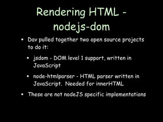 Rendering HTML -
            nodejs-dom
•   Dav pulled together two open source projects
    to do it:

    •   jsdom - DOM level 1 support, written in
        JavaScript

    •   node-htmlparser - HTML parser written in
        JavaScript. Needed for innerHTML

•   These are not nodeJS specific implementations
 