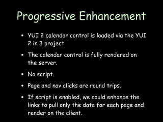 Progressive Enhancement
•   YUI 2 calendar control is loaded via the YUI
    2 in 3 project

•   The calendar control is fully rendered on
    the server.

•   No script.

•   Page and nav clicks are round trips.

•   If script is enabled, we could enhance the
    links to pull only the data for each page and
    render on the client.
 