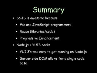 Summary
•   SSJS is awesome because

    •   We are JavaScript programmers

    •   Reuse (libraries/code)

    •   Progressive Enhancement

•   Node.js + YUI3 rocks

    •   YUI 3’s was easy to get running on Node.js

    •   Server side DOM allows for a single code
        base
 