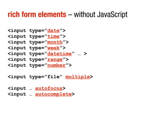rich form elements – without JavaScript
<input   type=”date”>
<input   type=”time”>
<input   type=”month”>
<input   type=”week”>
<input   type=”datetime” … >
<input   type=”range”>
<input   type=”number”>

<input type=”file” multiple>

<input … autofocus>
<input … autocomplete>
 