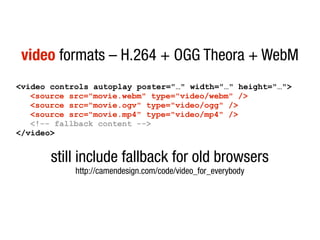 video formats – H.264 + OGG Theora + WebM
<video controls autoplay poster="…" width="…" height="…">
   <source src="movie.webm" type="video/webm" />
   <source src="movie.ogv" type="video/ogg" />
   <source src="movie.mp4" type="video/mp4" />
   <!-- fallback content -->
</video>


       still include fallback for old browsers
            http://camendesign.com/code/video_for_everybody
 