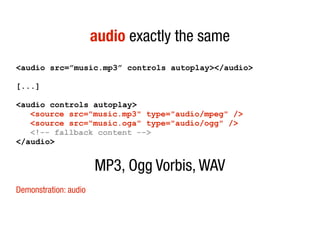 audio exactly the same
<audio src=”music.mp3” controls autoplay></audio>

[...]

<audio controls autoplay>
   <source src="music.mp3" type="audio/mpeg" />
   <source src="music.oga" type="audio/ogg" />
   <!-- fallback content -->
</audio>


                       MP3, Ogg Vorbis, WAV
Demonstration: audio
 