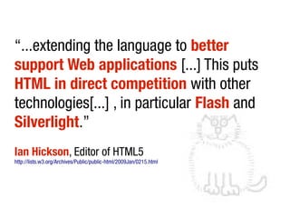 “...extending the language to better
support Web applications [...] This puts
HTML in direct competition with other
technologies[...] , in particular Flash and
Silverlight.”
Ian Hickson, Editor of HTML5
http://lists.w3.org/Archives/Public/public-html/2009Jan/0215.html
 